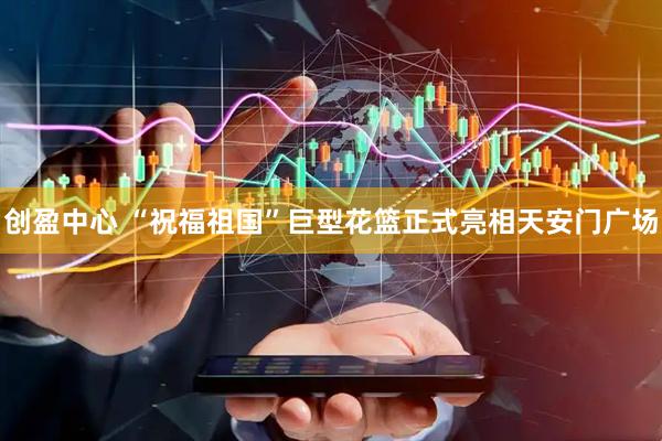 创盈中心 “祝福祖国”巨型花篮正式亮相天安门广场
