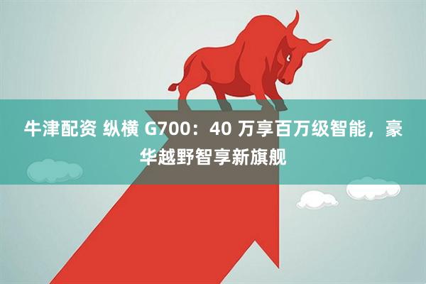牛津配资 纵横 G700：40 万享百万级智能，豪华越野智享新旗舰