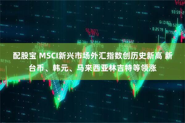 配股宝 MSCI新兴市场外汇指数创历史新高 新台币、韩元、马来西亚林吉特等领涨