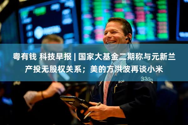 粤有钱 科技早报 | 国家大基金二期称与元新兰产投无股权关系;美的方洪波再谈小米