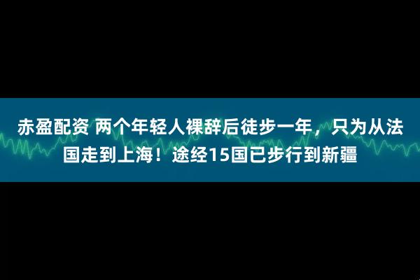 赤盈配资 两个年轻人裸辞后徒步一年，只为从法国走到上海！途经15国已步行到新疆