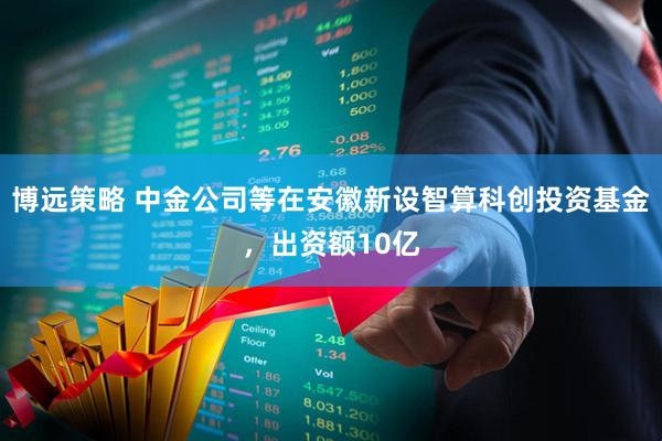 博远策略 中金公司等在安徽新设智算科创投资基金，出资额10亿