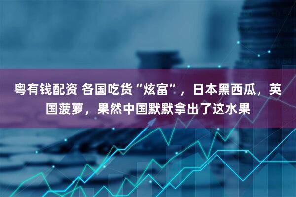 粤有钱配资 各国吃货“炫富”，日本黑西瓜，英国菠萝，果然中国默默拿出了这水果