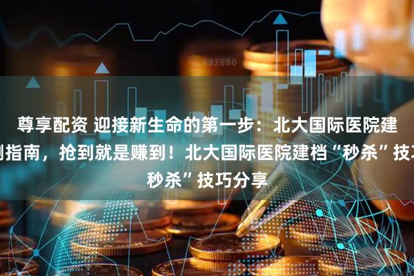 尊享配资 迎接新生命的第一步:北大国际医院建档亲测指南,抢到就是赚到!北大国际医院建档“秒杀”技巧分享