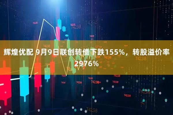 辉煌优配 9月9日联创转债下跌155%,转股溢价率2976%