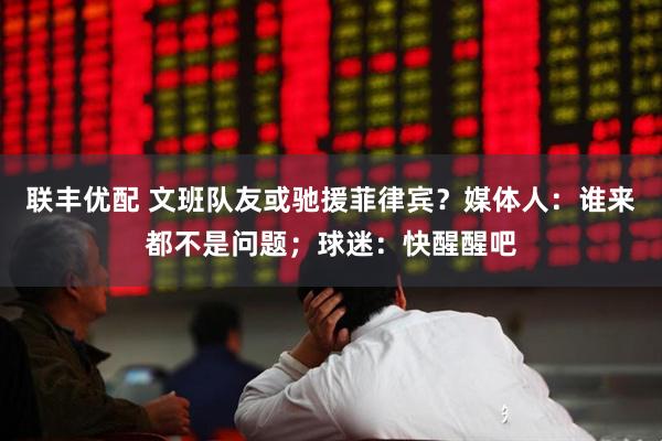 联丰优配 文班队友或驰援菲律宾？媒体人：谁来都不是问题；球迷：快醒醒吧