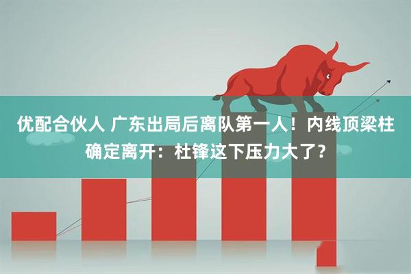 优配合伙人 广东出局后离队第一人！内线顶梁柱确定离开：杜锋这下压力大了？