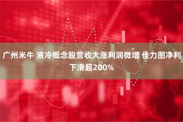 广州米牛 液冷概念股营收大涨利润微增 佳力图净利下滑超200%